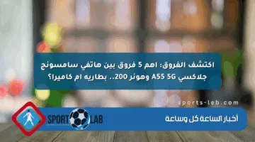 اكتشف الفروق: أهم 5 فروق بين هاتفي سامسونج جلاكسي A55 5G وهونر 200.. بطارية أم كاميرا؟